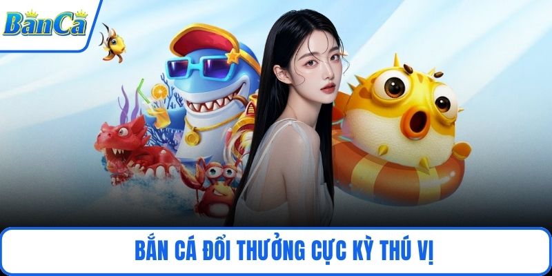 Bắn cá đổi thưởng cực kỳ thú vị
